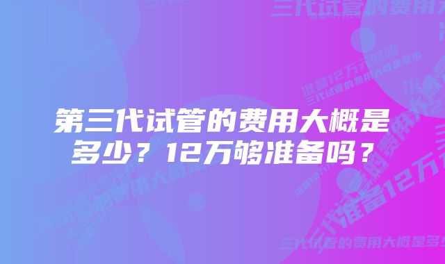 第三代试管的费用大概是多少？12万够准备吗？