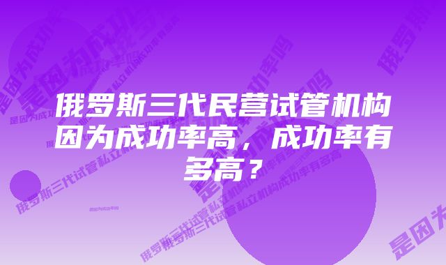 俄罗斯三代民营试管机构因为成功率高，成功率有多高？