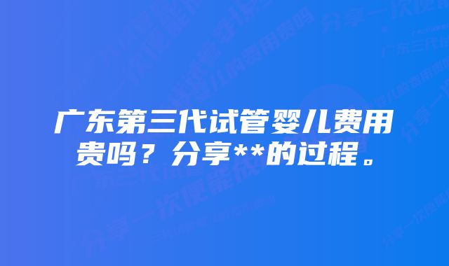 广东第三代试管婴儿费用贵吗？分享**的过程。