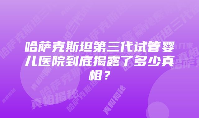 哈萨克斯坦第三代试管婴儿医院到底揭露了多少真相？