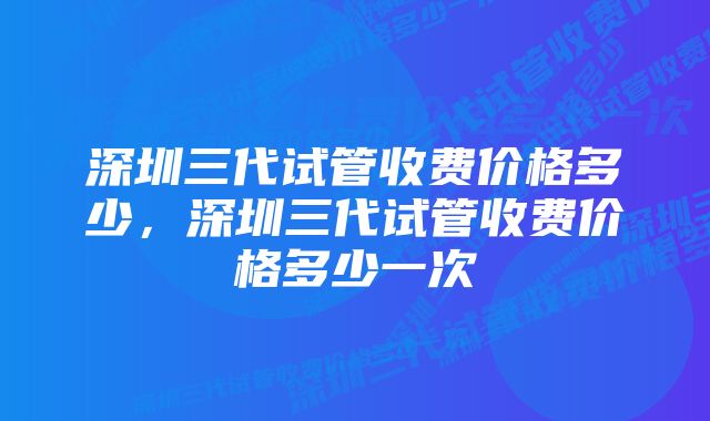 深圳三代试管收费价格多少，深圳三代试管收费价格多少一次