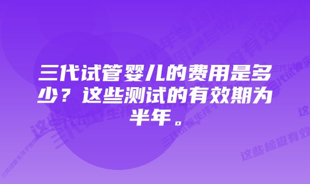 三代试管婴儿的费用是多少？这些测试的有效期为半年。