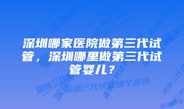 深圳哪家医院做第三代试管，深圳哪里做第三代试管婴儿？