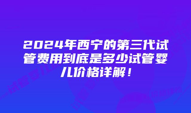 2024年西宁的第三代试管费用到底是多少试管婴儿价格详解！