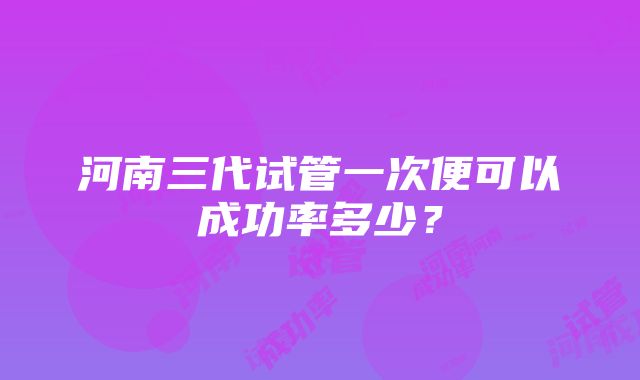 河南三代试管一次便可以成功率多少？