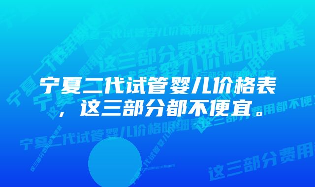 宁夏二代试管婴儿价格表，这三部分都不便宜。