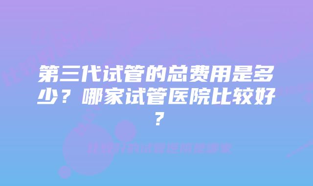 第三代试管的总费用是多少？哪家试管医院比较好？