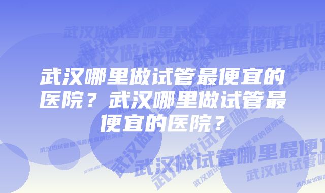 武汉哪里做试管最便宜的医院？武汉哪里做试管最便宜的医院？