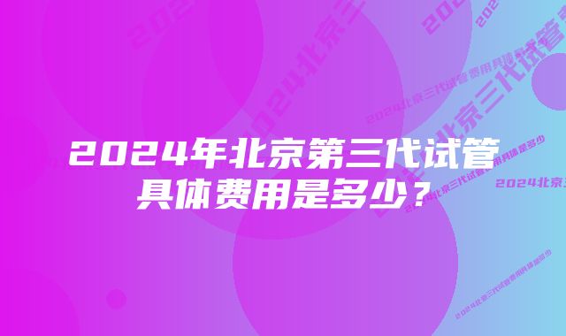 2024年北京第三代试管具体费用是多少？