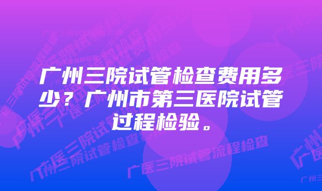 广州三院试管检查费用多少？广州市第三医院试管过程检验。