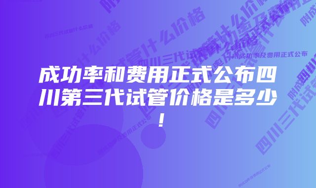 成功率和费用正式公布四川第三代试管价格是多少！