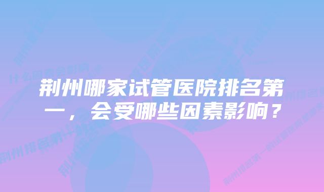 荆州哪家试管医院排名第一，会受哪些因素影响？