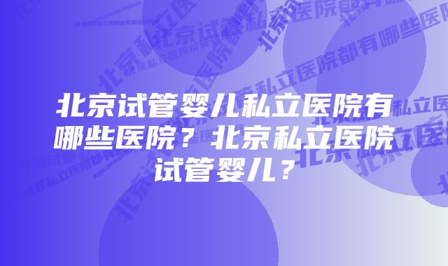 北京试管婴儿私立医院有哪些医院？北京私立医院试管婴儿？