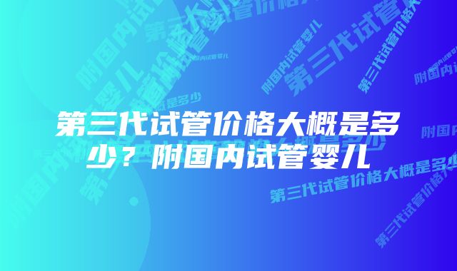 第三代试管价格大概是多少？附国内试管婴儿