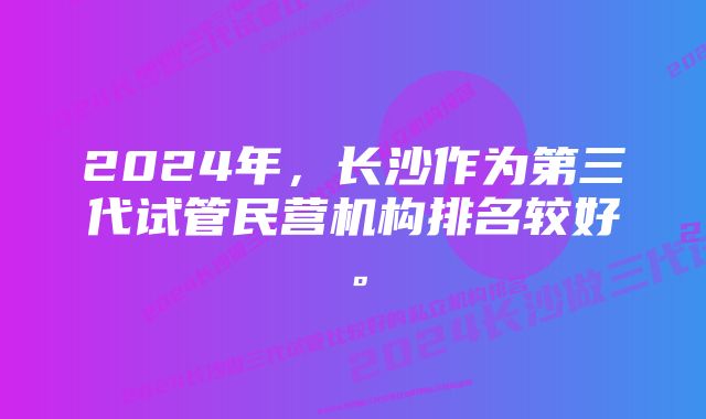 2024年，长沙作为第三代试管民营机构排名较好。