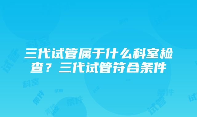 三代试管属于什么科室检查？三代试管符合条件