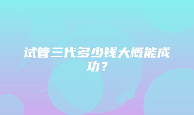 试管三代多少钱大概能成功？