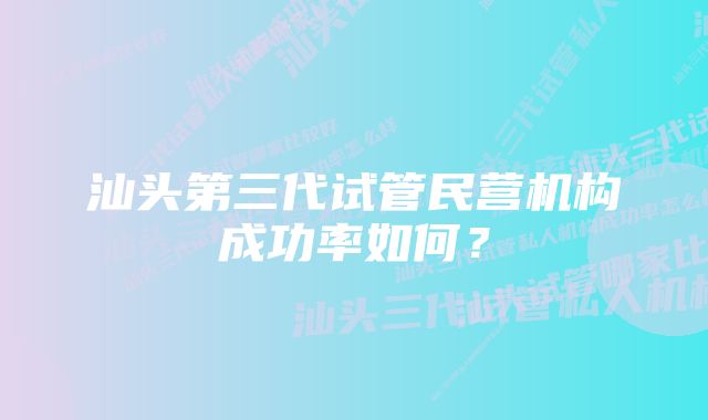 汕头第三代试管民营机构成功率如何？