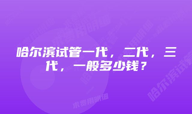 哈尔滨试管一代，二代，三代，一般多少钱？