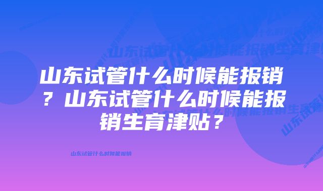 山东试管什么时候能报销？山东试管什么时候能报销生育津贴？