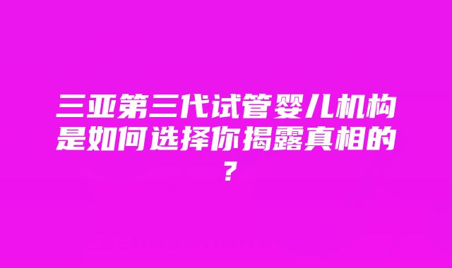 三亚第三代试管婴儿机构是如何选择你揭露真相的？