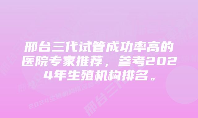 邢台三代试管成功率高的医院专家推荐，参考2024年生殖机构排名。