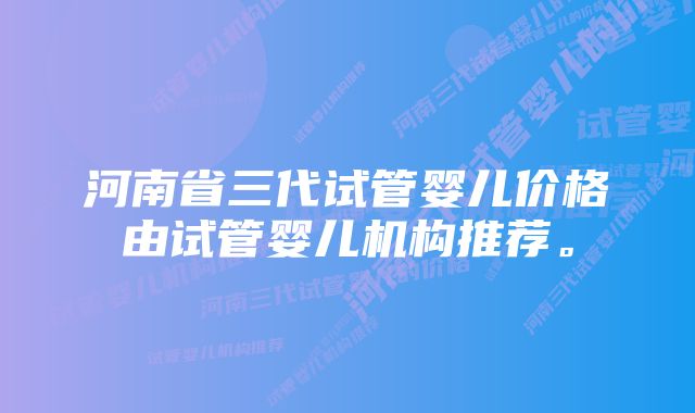 河南省三代试管婴儿价格由试管婴儿机构推荐。