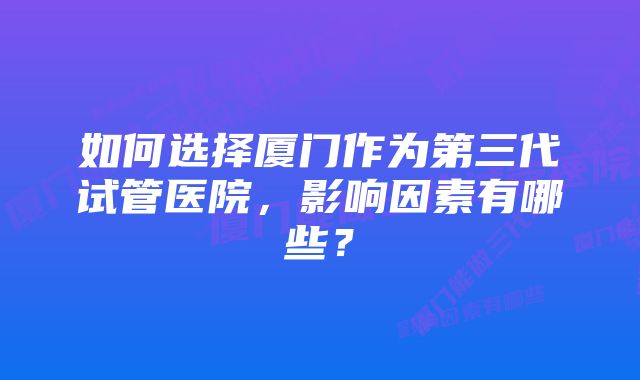 如何选择厦门作为第三代试管医院，影响因素有哪些？