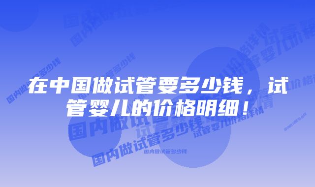 在中国做试管要多少钱，试管婴儿的价格明细！