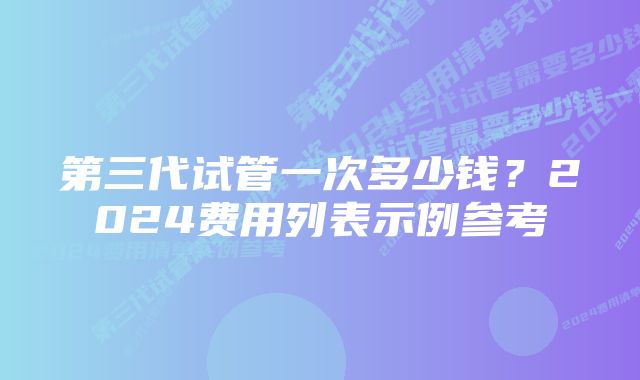 第三代试管一次多少钱？2024费用列表示例参考