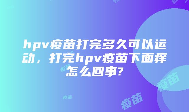 hpv疫苗打完多久可以运动，打完hpv疫苗下面痒怎么回事?