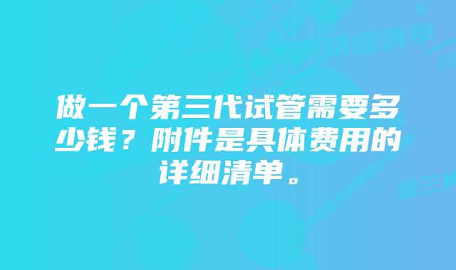 做一个第三代试管需要多少钱？附件是具体费用的详细清单。