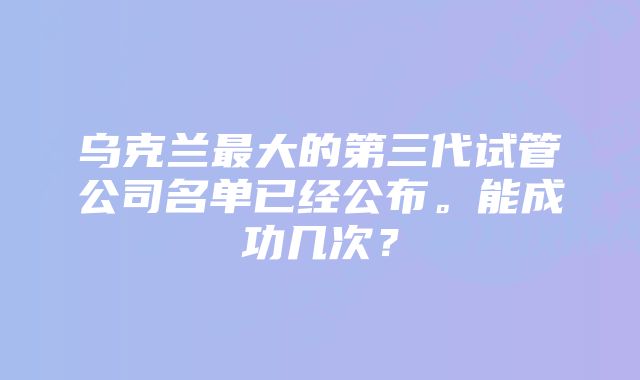 乌克兰最大的第三代试管公司名单已经公布。能成功几次？