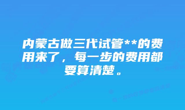 内蒙古做三代试管**的费用来了，每一步的费用都要算清楚。