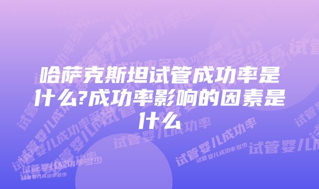 哈萨克斯坦试管成功率是什么?成功率影响的因素是什么