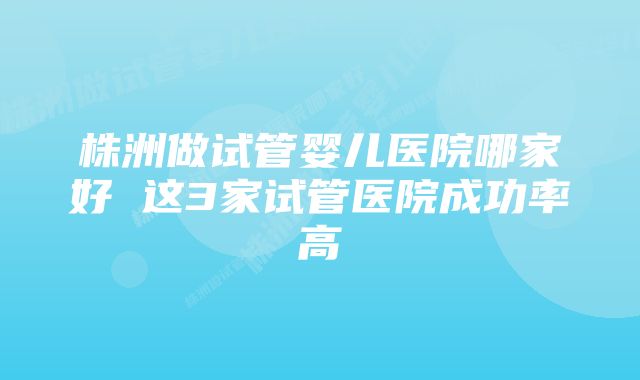 株洲做试管婴儿医院哪家好 这3家试管医院成功率高