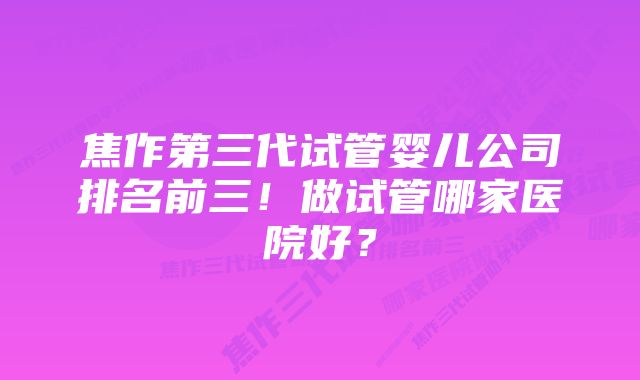 焦作第三代试管婴儿公司排名前三！做试管哪家医院好？