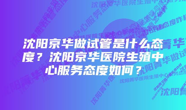 沈阳京华做试管是什么态度？沈阳京华医院生殖中心服务态度如何？