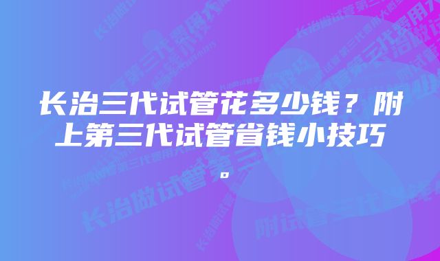 长治三代试管花多少钱？附上第三代试管省钱小技巧。