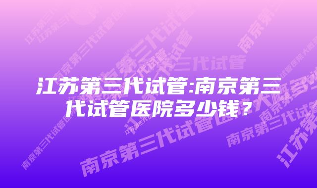 江苏第三代试管:南京第三代试管医院多少钱？