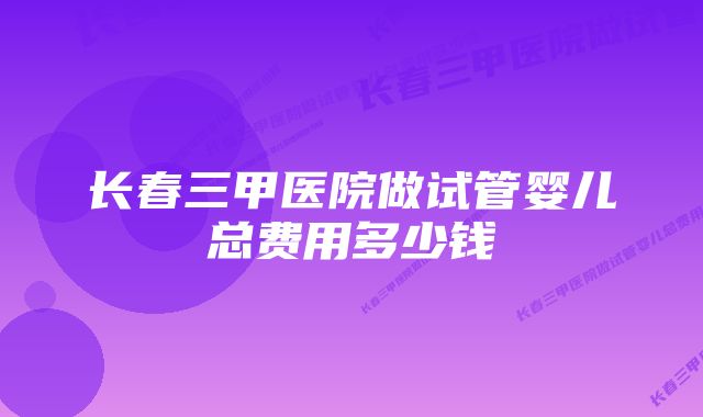 长春三甲医院做试管婴儿总费用多少钱