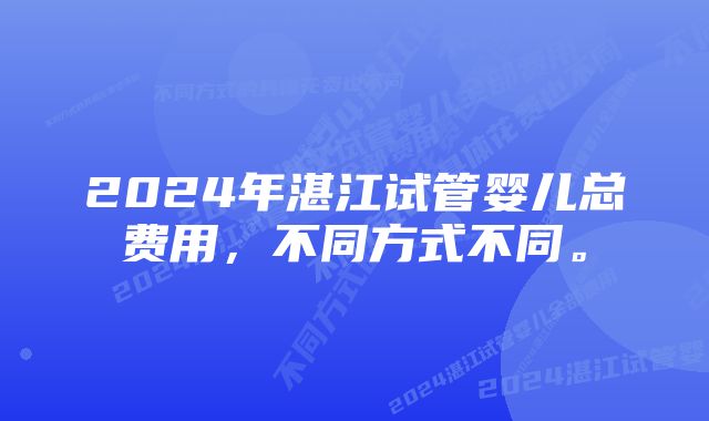 2024年湛江试管婴儿总费用，不同方式不同。