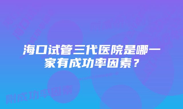 海口试管三代医院是哪一家有成功率因素？