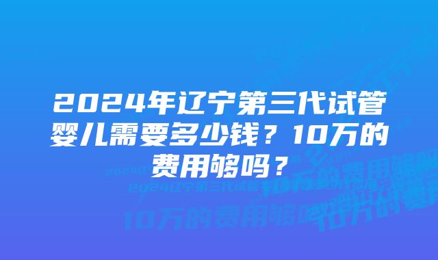 2024年辽宁第三代试管婴儿需要多少钱？10万的费用够吗？