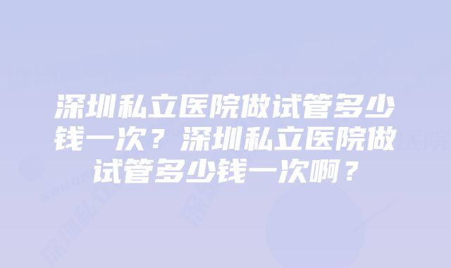 深圳私立医院做试管多少钱一次？深圳私立医院做试管多少钱一次啊？