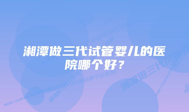 湘潭做三代试管婴儿的医院哪个好？