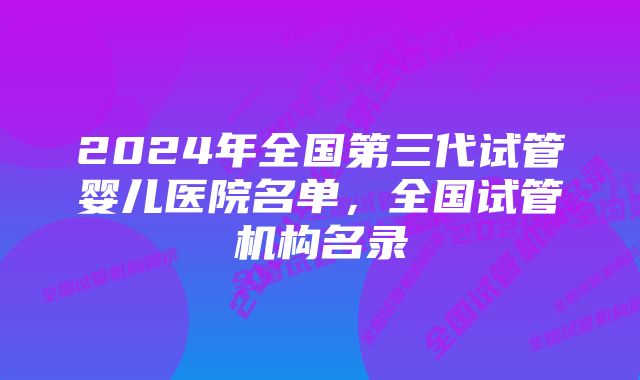 2024年全国第三代试管婴儿医院名单，全国试管机构名录