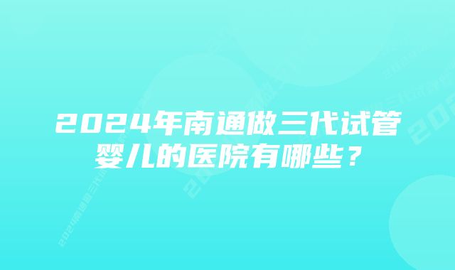 2024年南通做三代试管婴儿的医院有哪些？