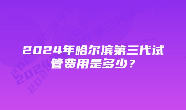 2024年哈尔滨第三代试管费用是多少？