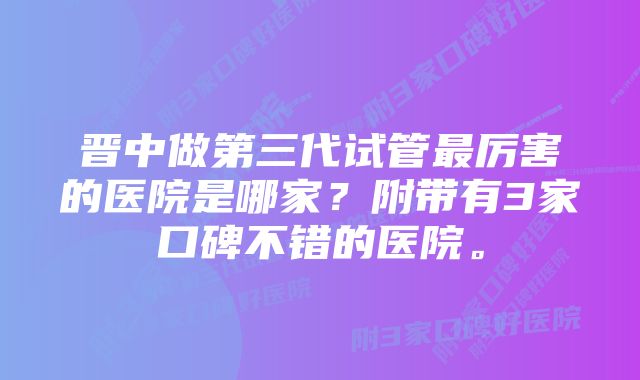 晋中做第三代试管最厉害的医院是哪家？附带有3家口碑不错的医院。